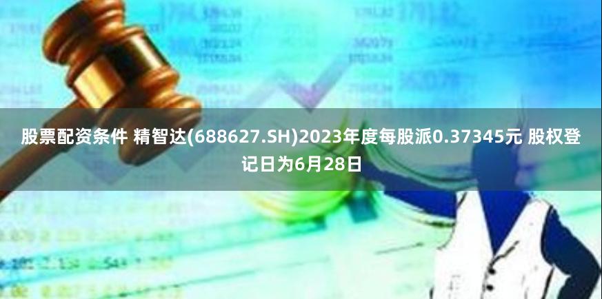 股票配资条件 精智达(688627.SH)2023年度每股派0.37345元 股权登记日为6月28日