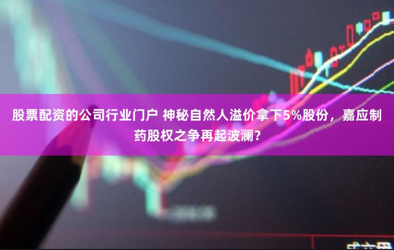 股票配资的公司行业门户 神秘自然人溢价拿下5%股份，嘉应制药股权之争再起波澜？