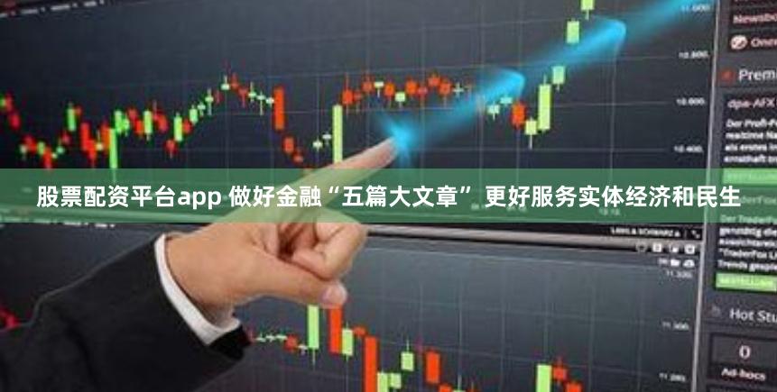 股票配资平台app 做好金融“五篇大文章” 更好服务实体经济和民生