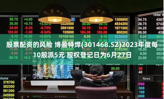 股票配资的风险 博盈特焊(301468.SZ)2023年度每10股派5元 股权登记日为6月27日