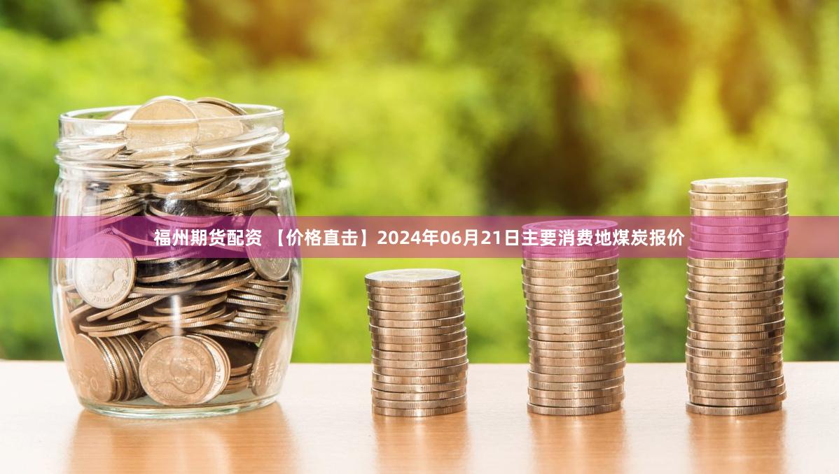 福州期货配资 【价格直击】2024年06月21日主要消费地煤炭报价