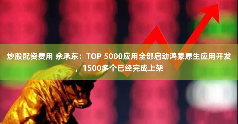 炒股配资费用 余承东：TOP 5000应用全部启动鸿蒙原生应用开发，1500多个已经完成上架