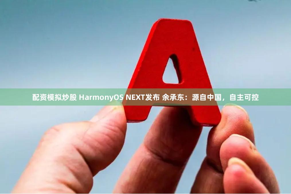 配资模拟炒股 HarmonyOS NEXT发布 余承东：源自中国，自主可控