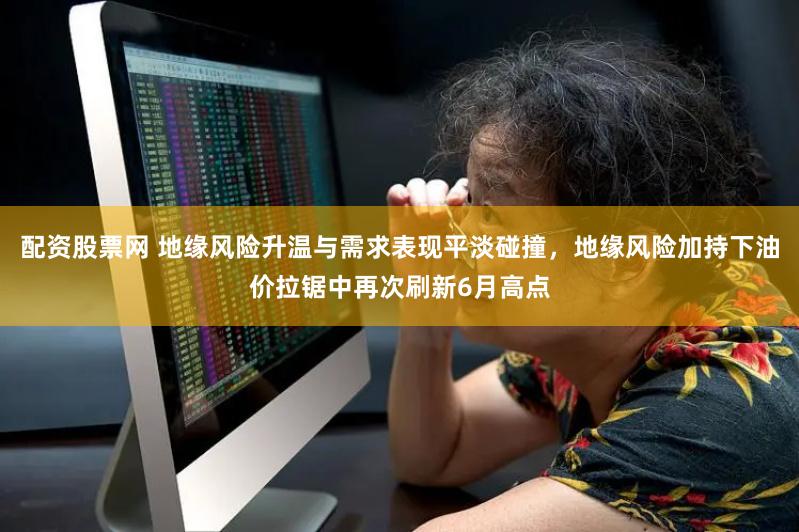 配资股票网 地缘风险升温与需求表现平淡碰撞，地缘风险加持下油价拉锯中再次刷新6月高点