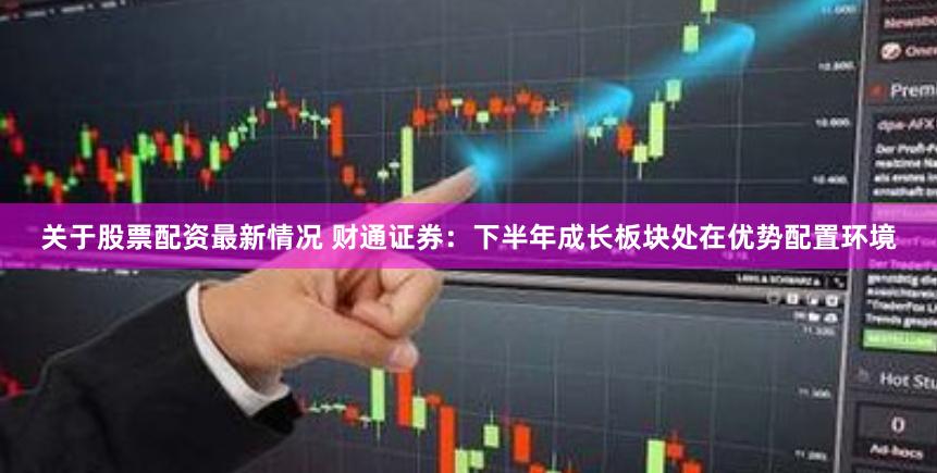 关于股票配资最新情况 财通证券：下半年成长板块处在优势配置环境