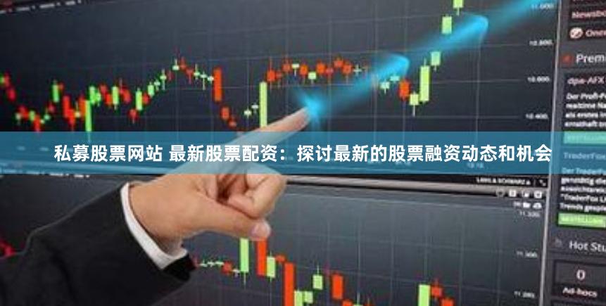 私募股票网站 最新股票配资：探讨最新的股票融资动态和机会