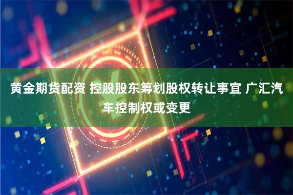 黄金期货配资 控股股东筹划股权转让事宜 广汇汽车控制权或变更