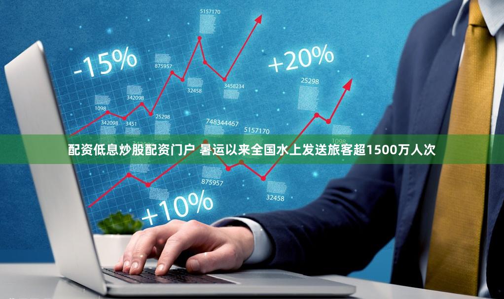 配资低息炒股配资门户 暑运以来全国水上发送旅客超1500万人次