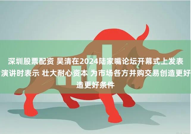 深圳股票配资 吴清在2024陆家嘴论坛开幕式上发表主旨演讲时表示 壮大耐心资本 为市场各方并购交易创造更好条件