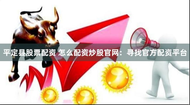 平定县股票配资 怎么配资炒股官网：寻找官方配资平台