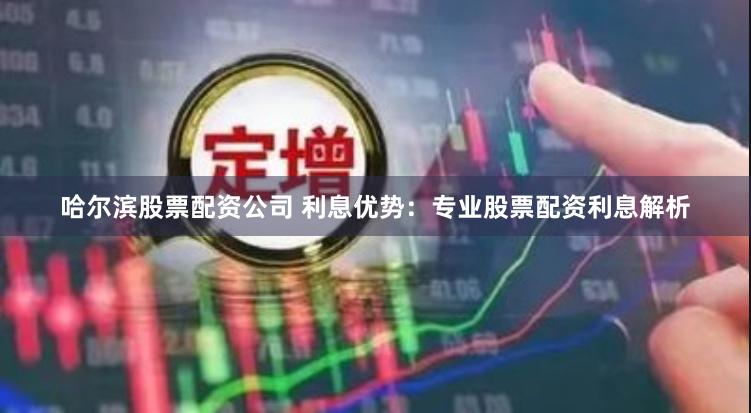 哈尔滨股票配资公司 利息优势：专业股票配资利息解析