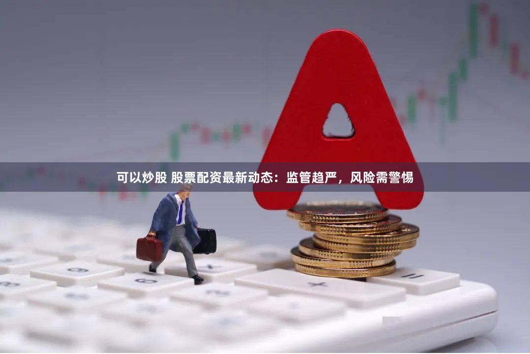 可以炒股 股票配资最新动态：监管趋严，风险需警惕