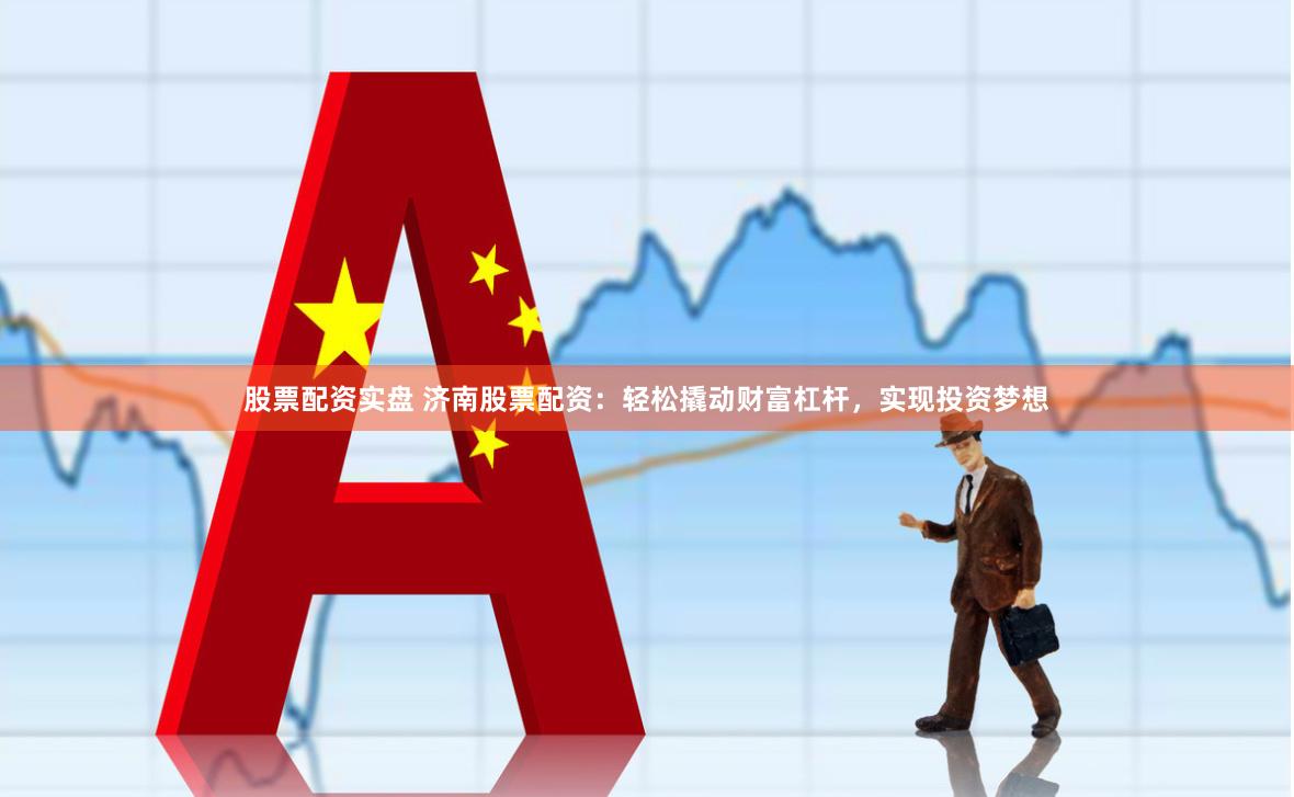 股票配资实盘 济南股票配资：轻松撬动财富杠杆，实现投资梦想