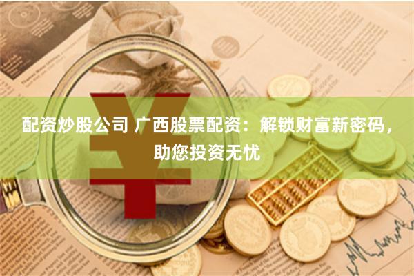 配资炒股公司 广西股票配资：解锁财富新密码，助您投资无忧