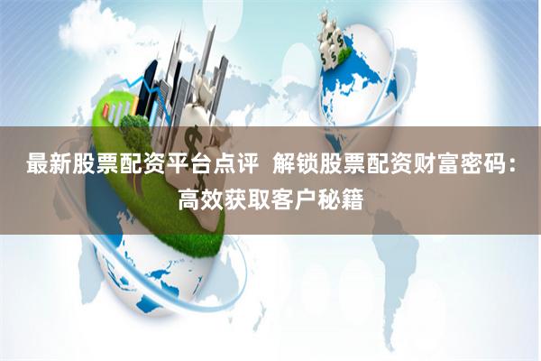 最新股票配资平台点评  解锁股票配资财富密码：高效获取客户秘籍