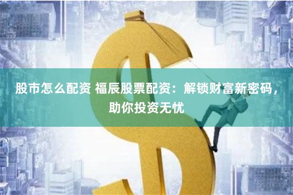 股市怎么配资 福辰股票配资：解锁财富新密码，助你投资无忧