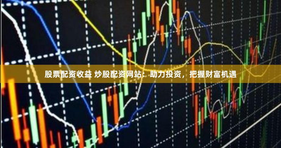 股票配资收益 炒股配资网站：助力投资，把握财富机遇