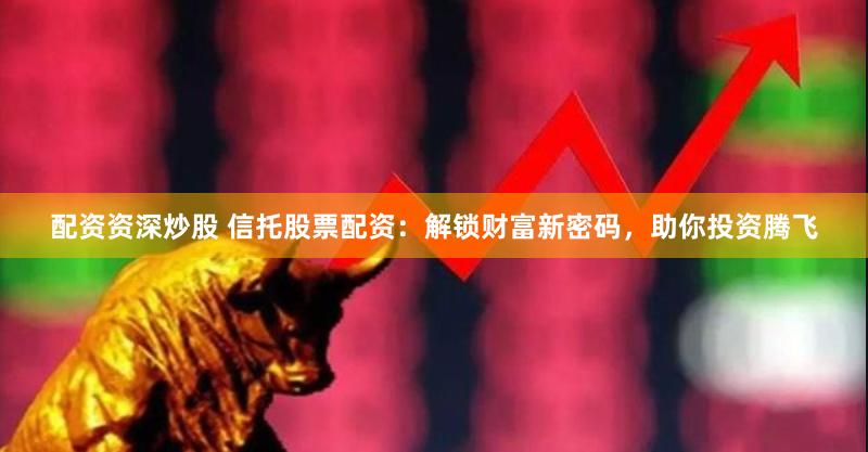 配资资深炒股 信托股票配资：解锁财富新密码，助你投资腾飞