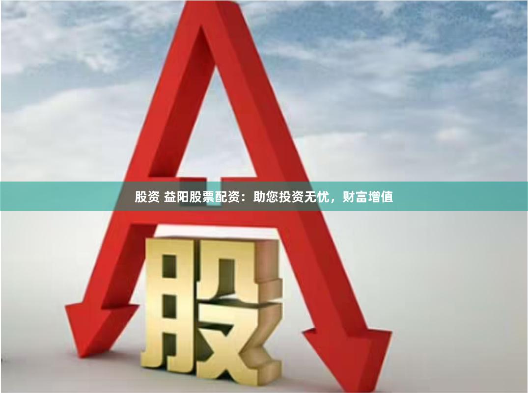 股资 益阳股票配资：助您投资无忧，财富增值