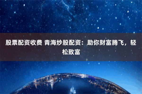 股票配资收费 青海炒股配资：助你财富腾飞，轻松致富