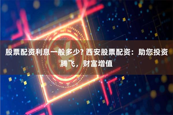 股票配资利息一般多少? 西安股票配资：助您投资腾飞，财富增值