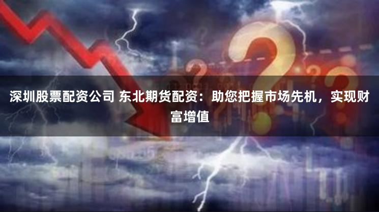 深圳股票配资公司 东北期货配资：助您把握市场先机，实现财富增值