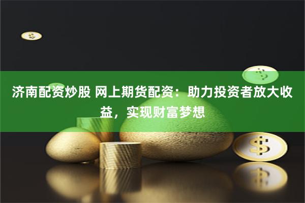济南配资炒股 网上期货配资：助力投资者放大收益，实现财富梦想